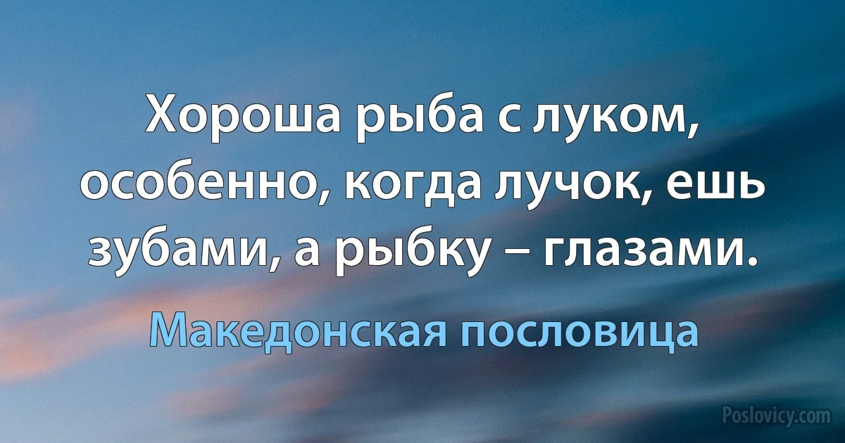 Хороша рыба с луком, особенно, когда лучок, ешь зубами, а рыбку – глазами. (Македонская пословица)