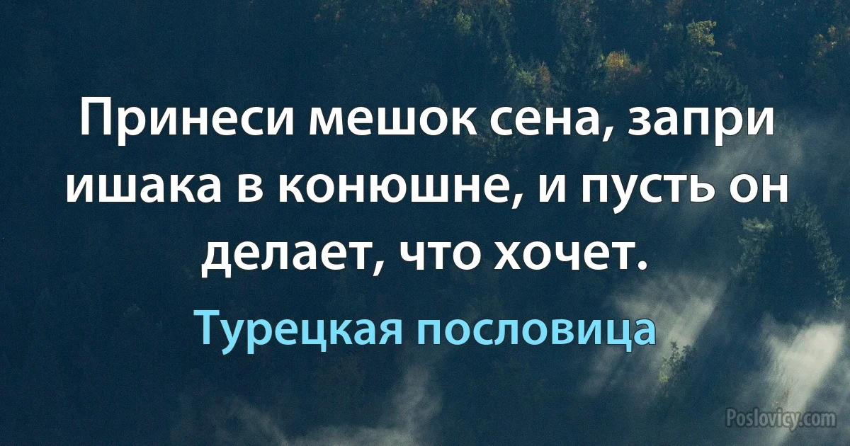 Принеси мешок сена, запри ишака в конюшне, и пусть он делает, что хочет. (Турецкая пословица)