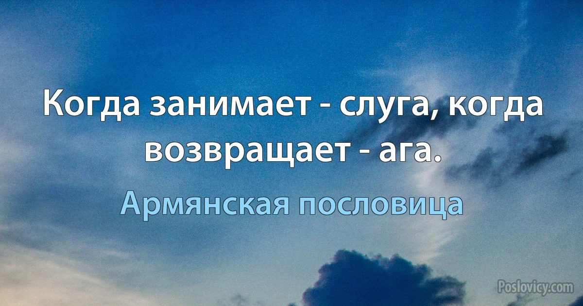 Когда занимает - слуга, когда возвращает - ага. (Армянская пословица)