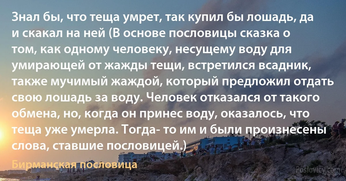 Знал бы, что теща умрет, так купил бы лошадь, да и скакал на ней (В основе пословицы сказка о том, как одному человеку, несущему воду для умирающей от жажды тещи, встретился всадник, также мучимый жаждой, который предложил отдать свою лошадь за воду. Человек отказался от такого обмена, но, когда он принес воду, оказалось, что теща уже умерла. Тогда- то им и были произнесены слова, ставшие пословицей.) (Бирманская пословица)