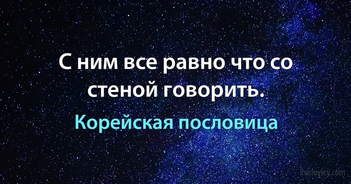 С ним все равно что со стеной говорить. (Корейская пословица)