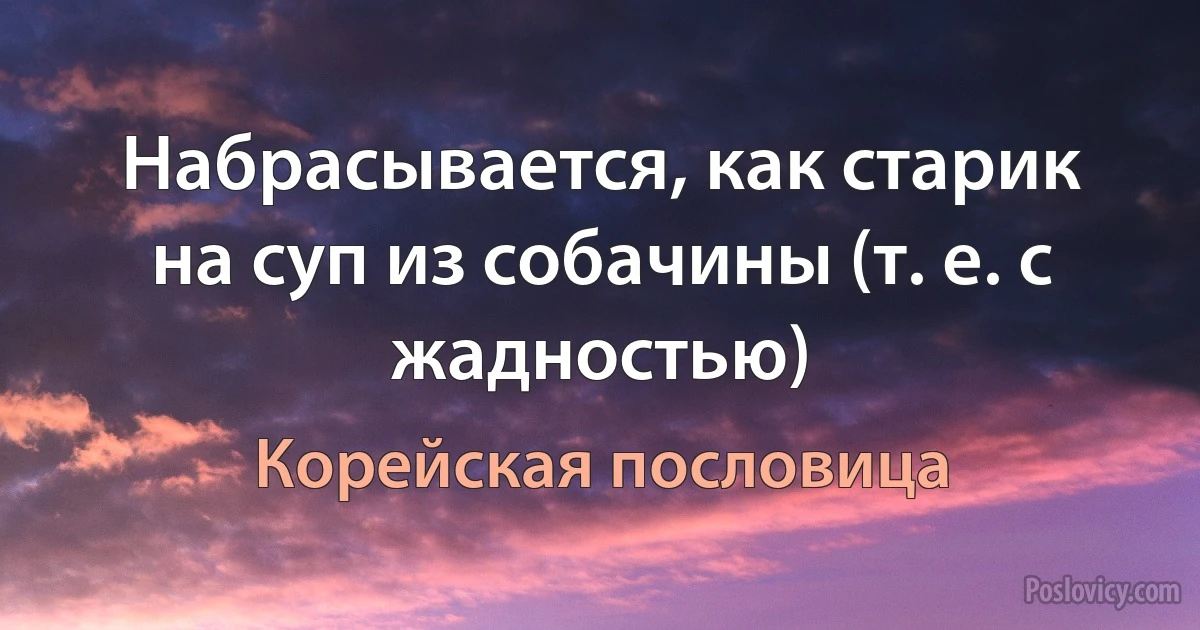 Набрасывается, как старик на суп из собачины (т. е. с жадностью) (Корейская пословица)