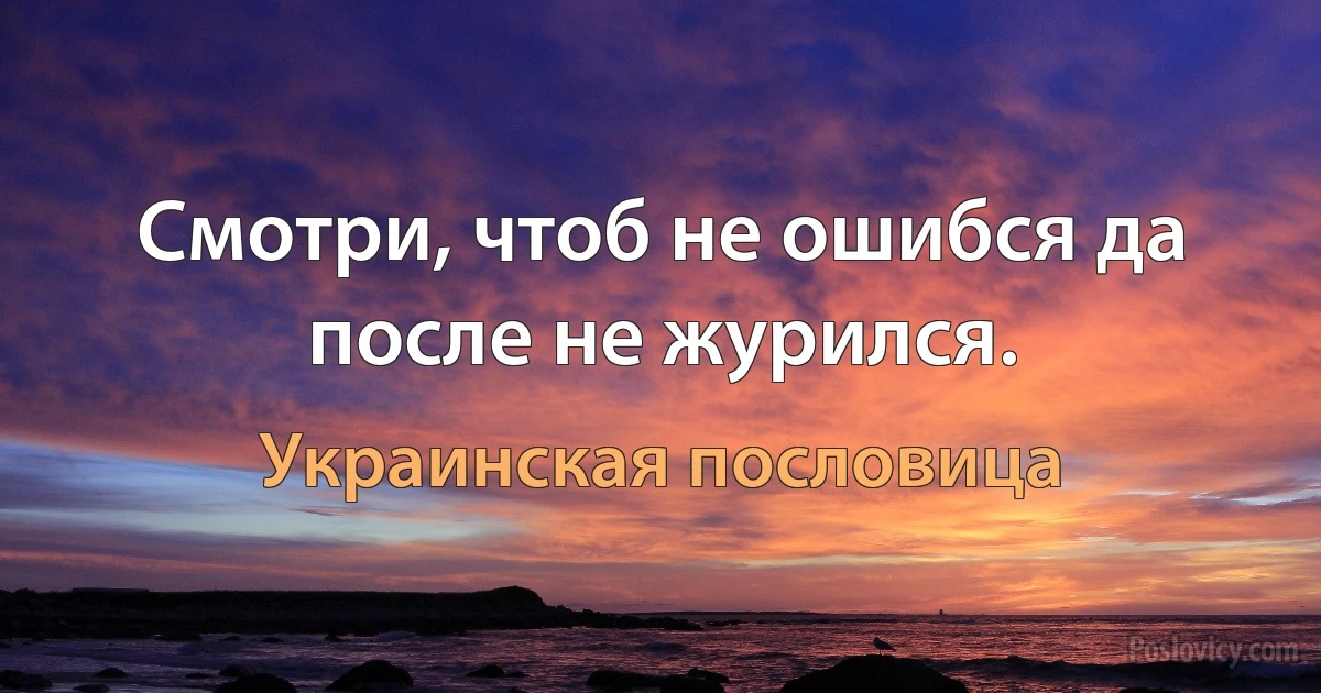 Смотри, чтоб не ошибся да после не журился. (Украинская пословица)