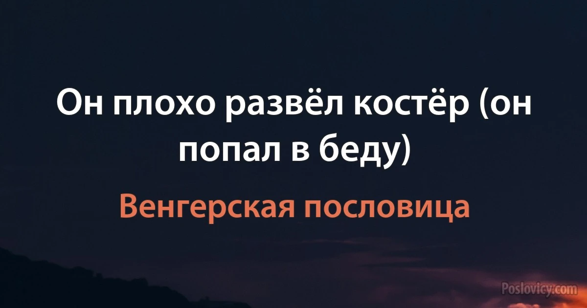 Он плохо развёл костёр (он попал в беду) (Венгерская пословица)