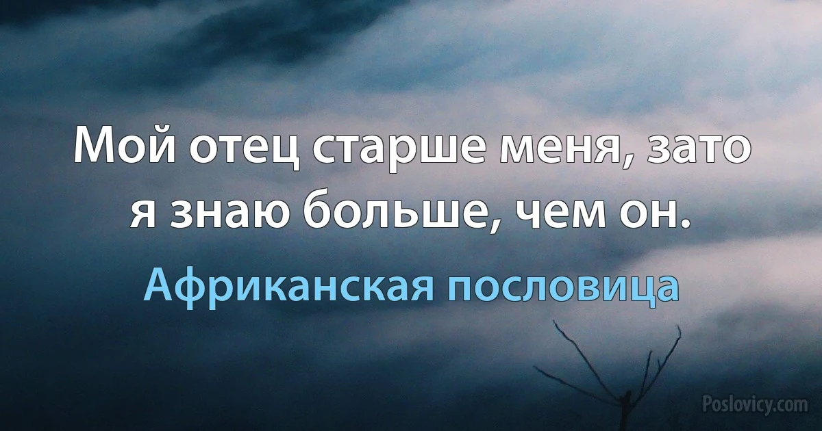 Мой отец старше меня, зато я знаю больше, чем он. (Африканская пословица)