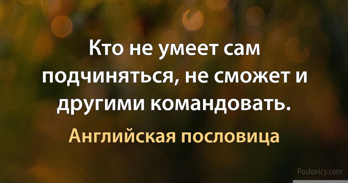 Кто не умеет сам подчиняться, не сможет и другими командовать. (Английская пословица)