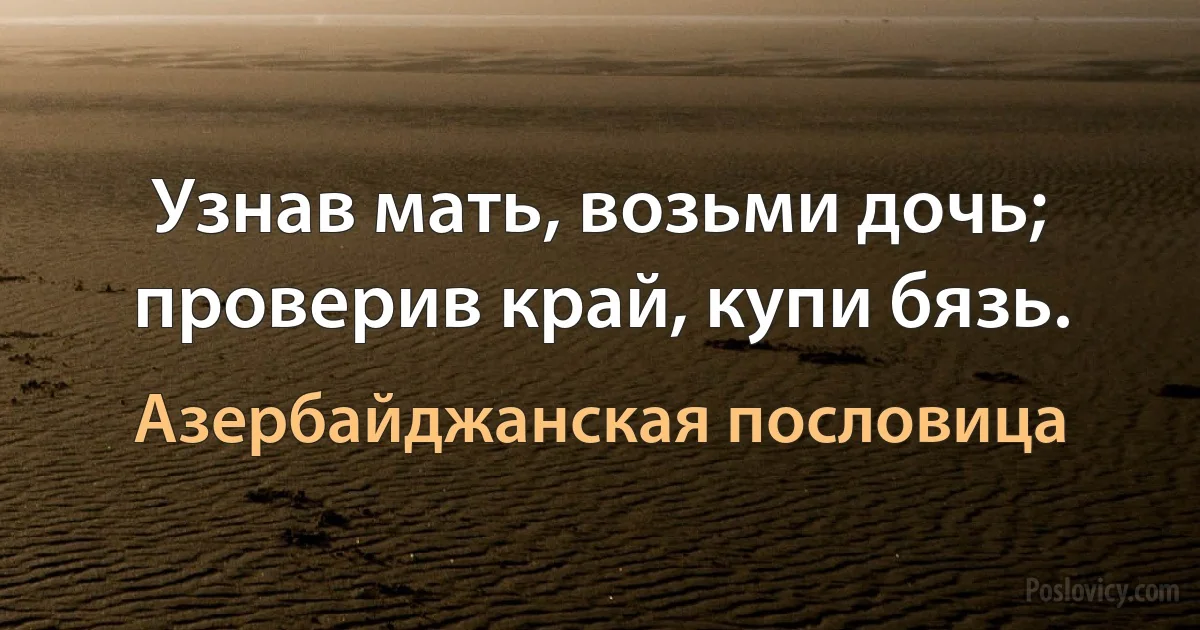 Узнав мать, возьми дочь; проверив край, купи бязь. (Азербайджанская пословица)