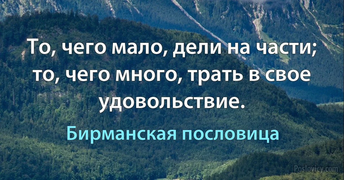 То, чего мало, дели на части; то, чего много, трать в свое удовольствие. (Бирманская пословица)