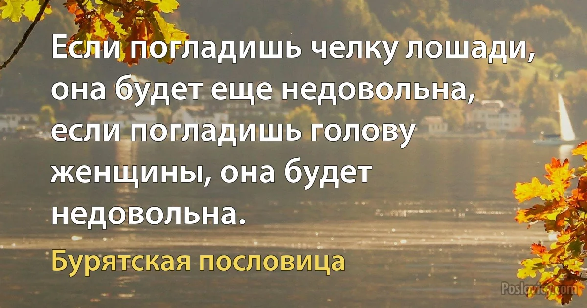 Если погладишь челку лошади, она будет еще недовольна, если погладишь голову женщины, она будет недовольна. (Бурятская пословица)