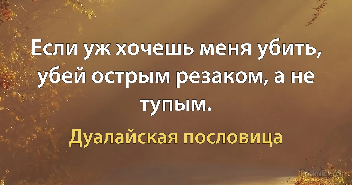 Если уж хочешь меня убить, убей острым резаком, а не тупым. (Дуалайская пословица)