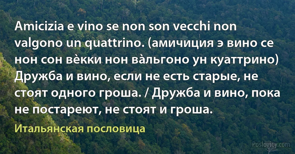 Amicizia e vino se non son vecchi non valgono un quattrino. (амичиция э вино се нон сон вèкки нон вàльгоно ун куаттрино) Дружба и вино, если не есть старые, не стоят одного гроша. / Дружба и вино, пока не постареют, не стоят и гроша. (Итальянская пословица)