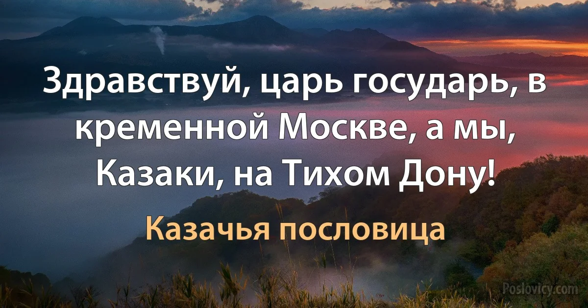 Здравствуй, царь государь, в кременной Москве, а мы, Казаки, на Тихом Дону! (Казачья пословица)