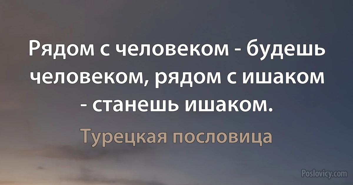 Рядом с человеком - будешь человеком, рядом с ишаком - станешь ишаком. (Турецкая пословица)