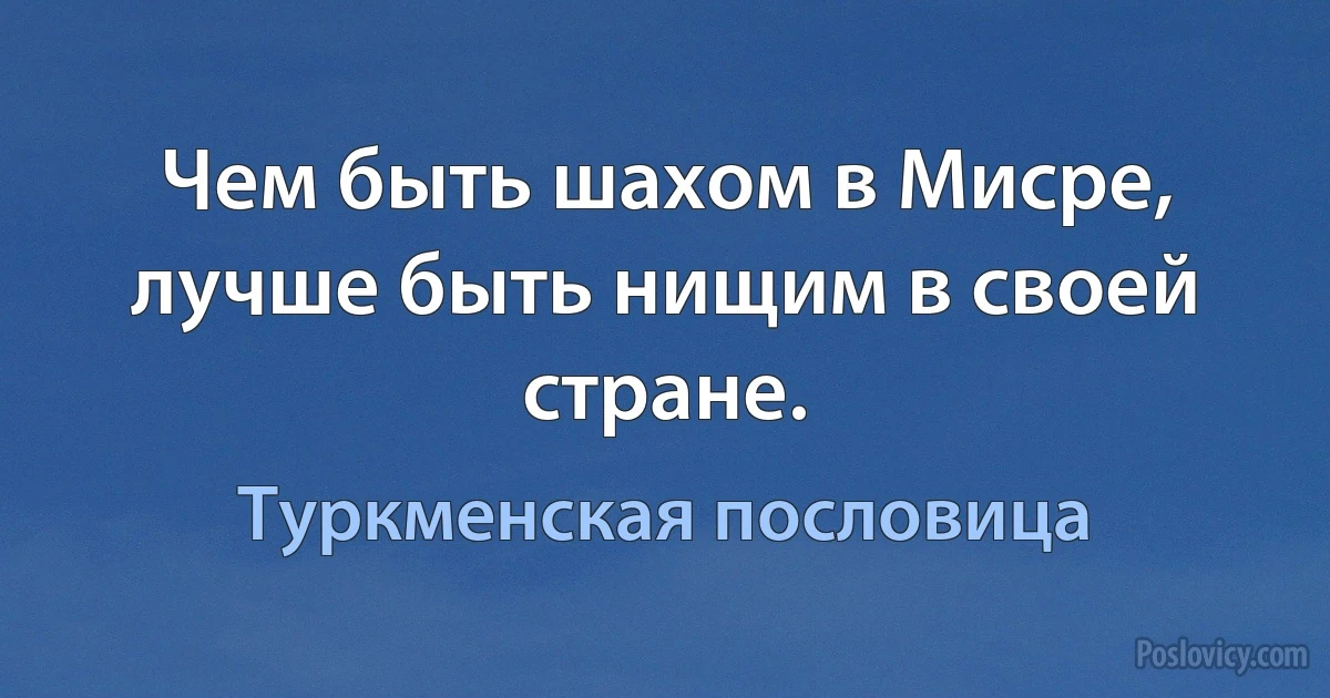 Чем быть шахом в Мисре, лучше быть нищим в своей стране. (Туркменская пословица)