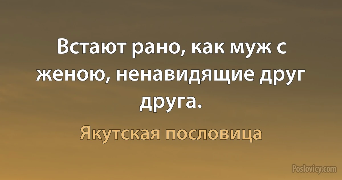 Встают рано, как муж с женою, ненавидящие друг друга. (Якутская пословица)