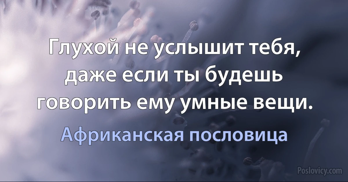 Глухой не услышит тебя, даже если ты будешь говорить ему умные вещи. (Африканская пословица)