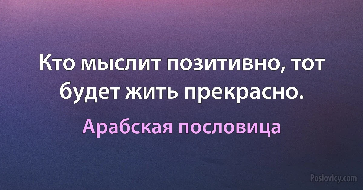 Кто мыслит позитивно, тот будет жить прекрасно. (Арабская пословица)