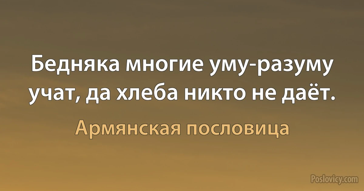 Бедняка многие уму-разуму учат, да хлеба никто не даёт. (Армянская пословица)