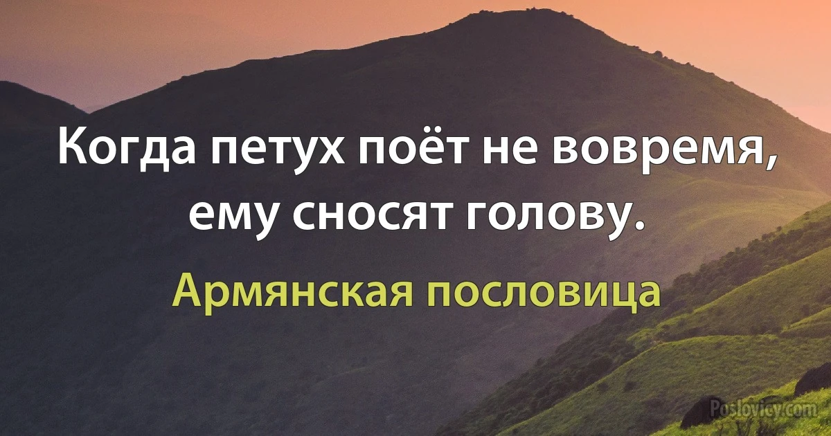 Когда петух поёт не вовремя, ему сносят голову. (Армянская пословица)