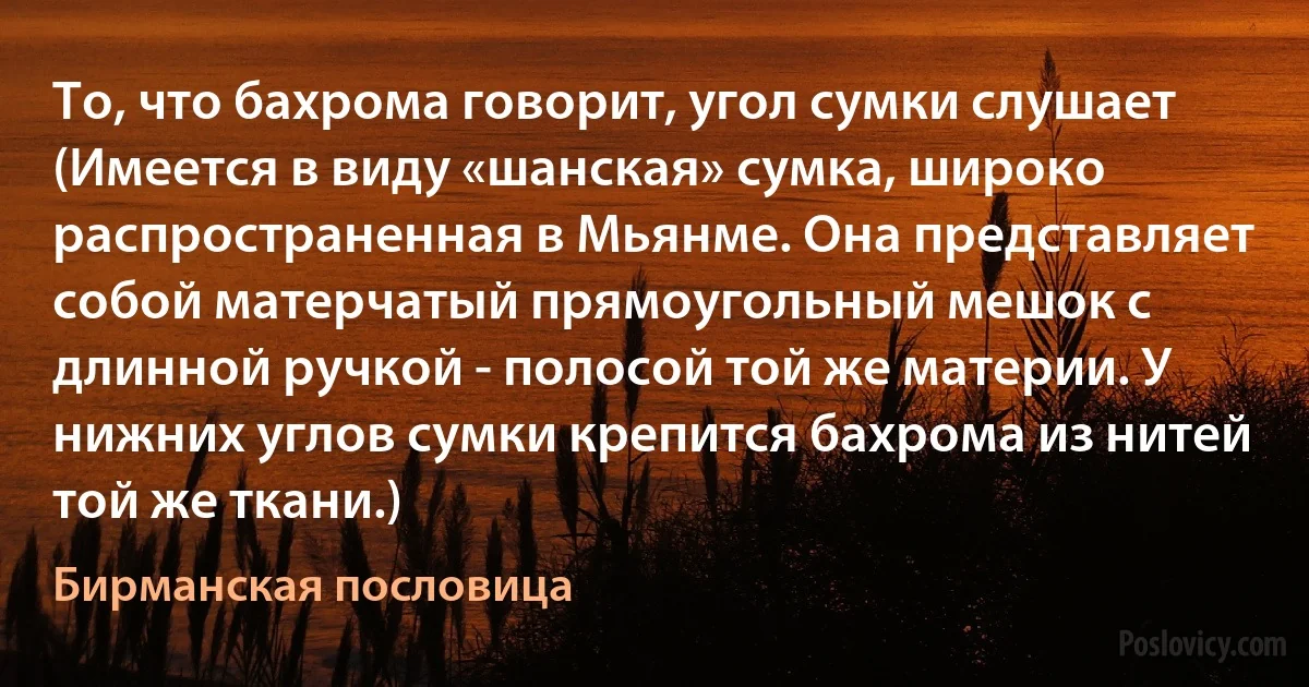 То, что бахрома говорит, угол сумки слушает (Имеется в виду «шанская» сумка, широко распространенная в Мьянме. Она представляет собой матерчатый прямоугольный мешок с длинной ручкой - полосой той же материи. У нижних углов сумки крепится бахрома из нитей той же ткани.) (Бирманская пословица)