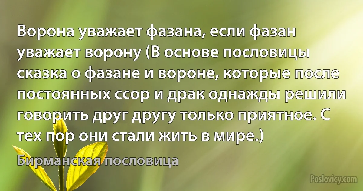 Ворона уважает фазана, если фазан уважает ворону (В основе пословицы сказка о фазане и вороне, которые после постоянных ссор и драк однажды решили говорить друг другу только приятное. С тех пор они стали жить в мире.) (Бирманская пословица)