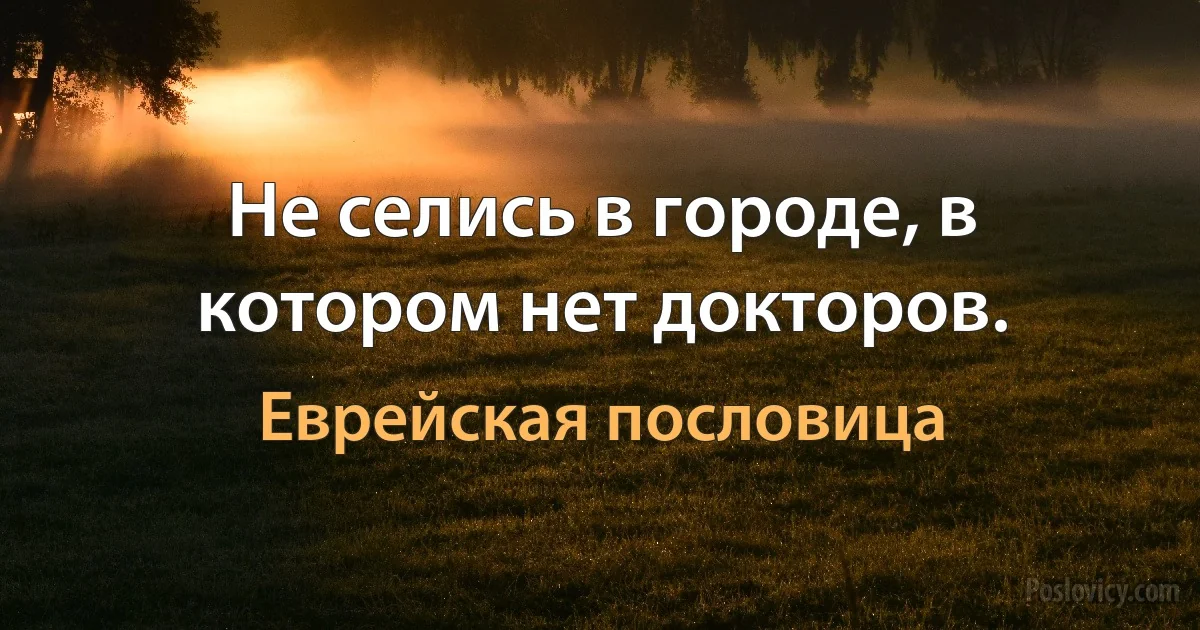 Не селись в городе, в котором нет докторов. (Еврейская пословица)