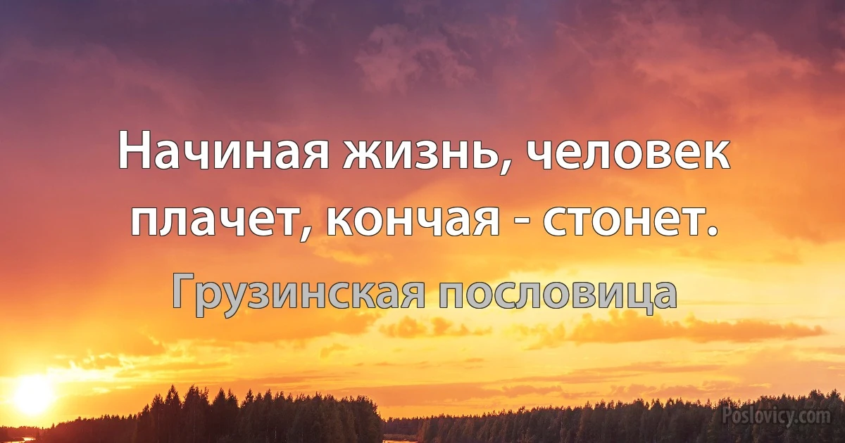 Начиная жизнь, человек плачет, кончая - стонет. (Грузинская пословица)