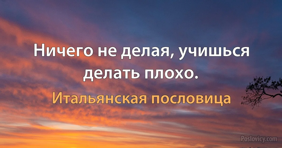 Ничего не делая, учишься делать плохо. (Итальянская пословица)