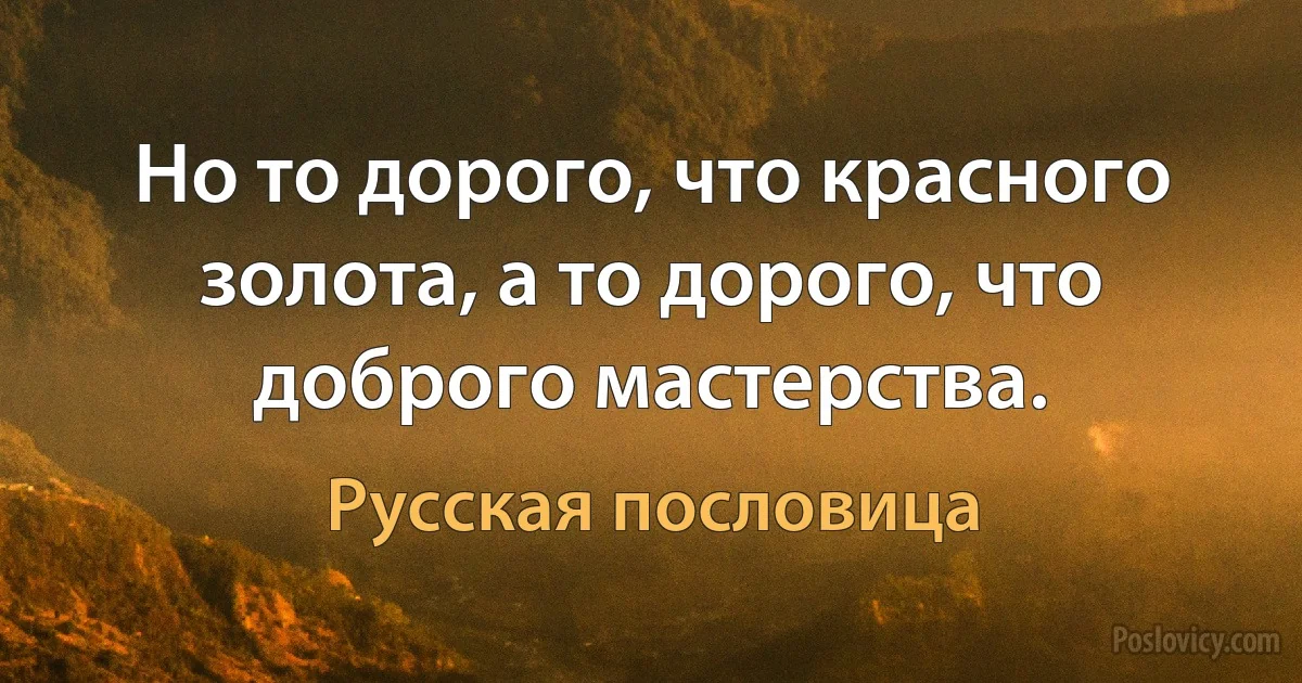 Но то дорого, что красного золота, а то дорого, что доброго мастерства. (Русская пословица)