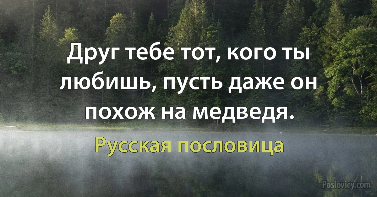 Друг тебе тот, кого ты любишь, пусть даже он похож на медведя. (Русская пословица)