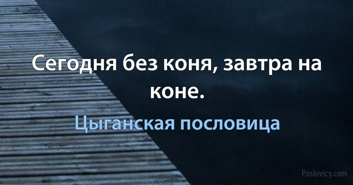 Сегодня без коня, завтра на коне. (Цыганская пословица)