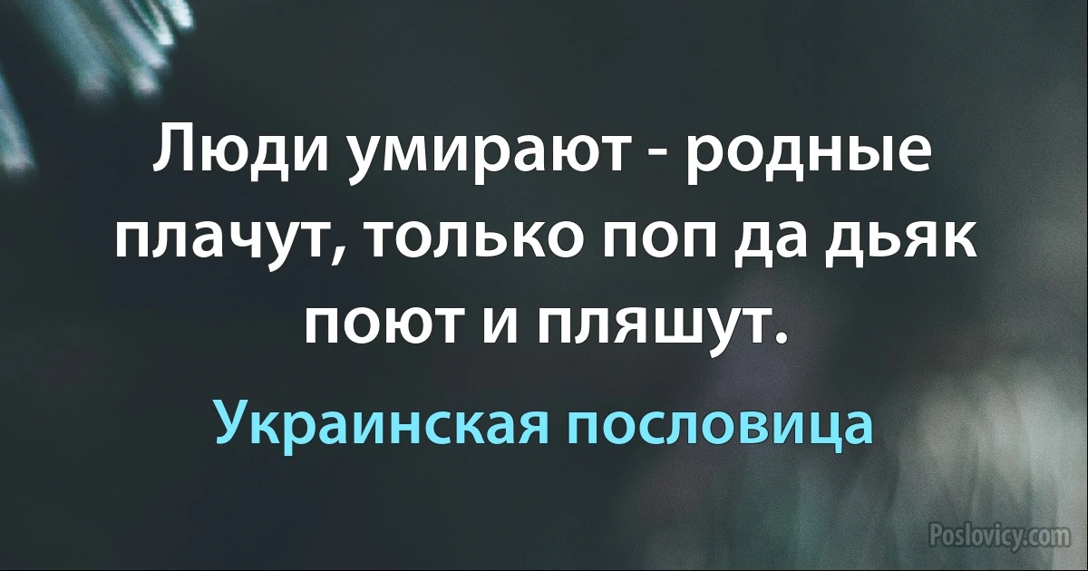 Люди умирают - родные плачут, только поп да дьяк поют и пляшут. (Украинская пословица)