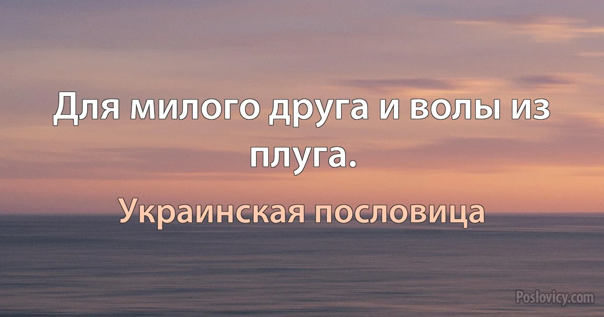 Для милого друга и волы из плуга. (Украинская пословица)