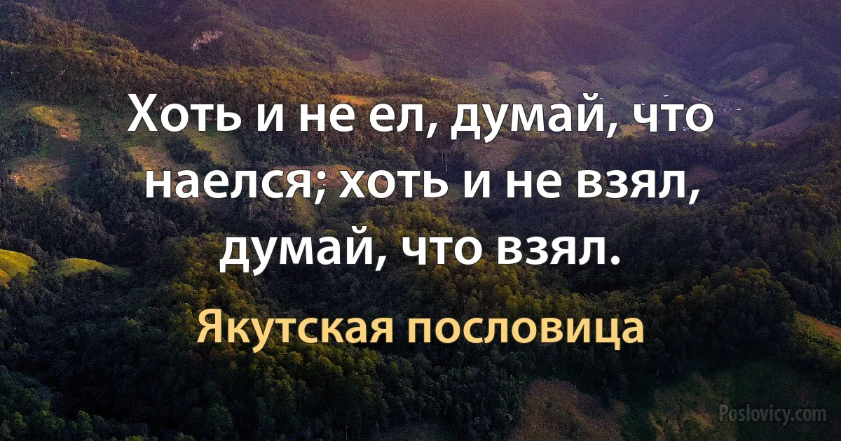 Хоть и не ел, думай, что наелся; хоть и не взял, думай, что взял. (Якутская пословица)