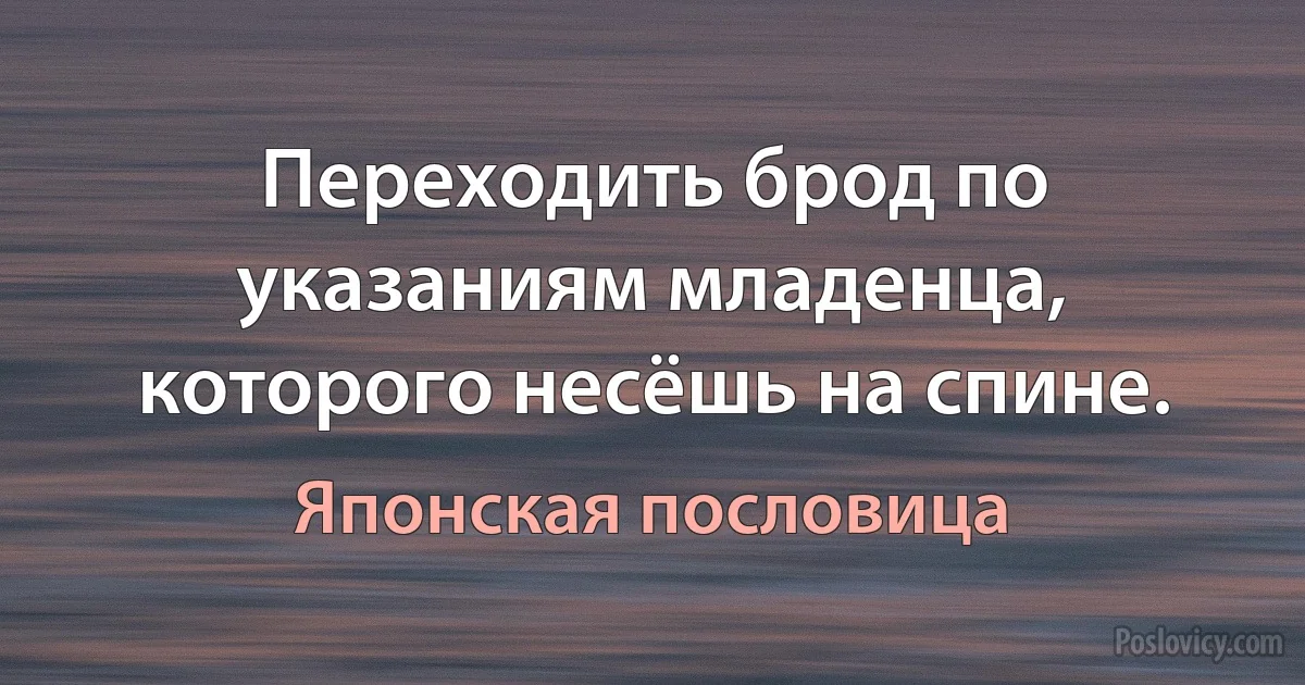 Переходить брод по указаниям младенца, которого несёшь на спине. (Японская пословица)