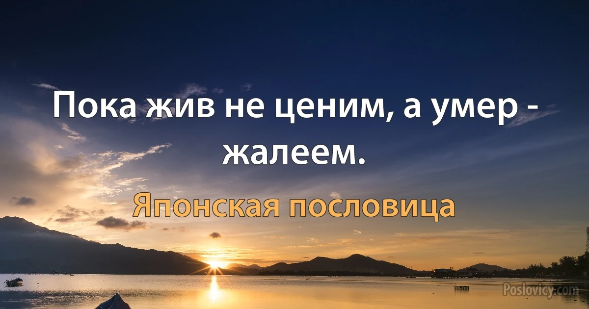 Пока жив не ценим, а умер - жалеем. (Японская пословица)