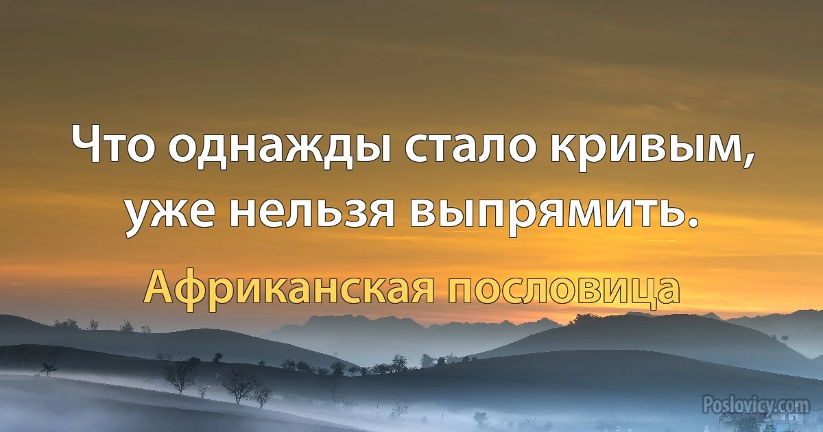 Что однажды стало кривым, уже нельзя выпрямить. (Африканская пословица)