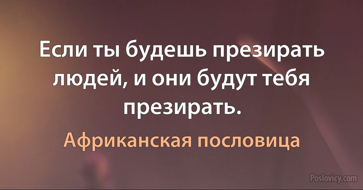 Если ты будешь презирать людей, и они будут тебя презирать. (Африканская пословица)