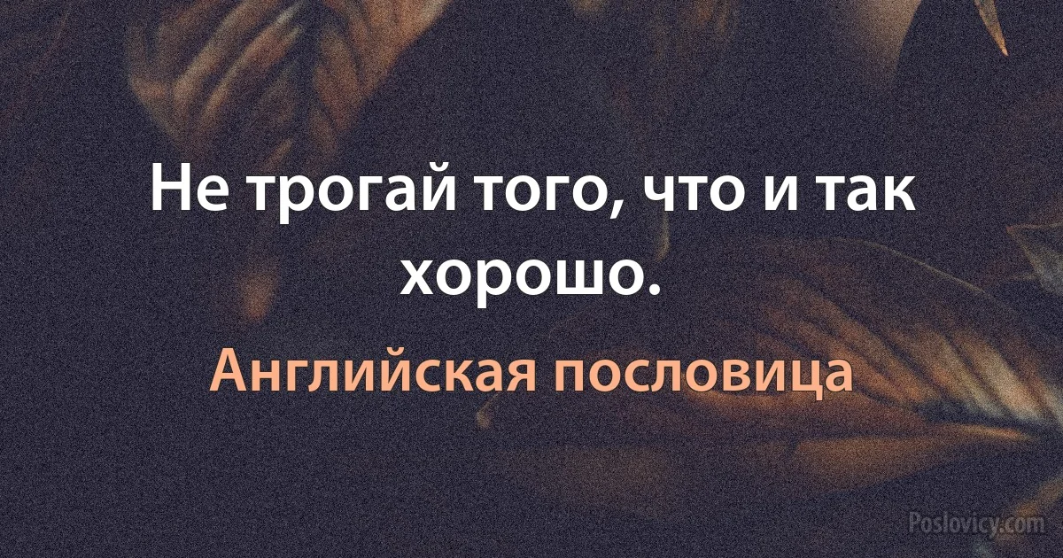 Не трогай того, что и так хорошо. (Английская пословица)