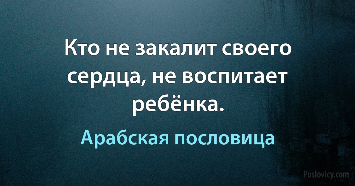 Кто не закалит своего сердца, не воспитает ребёнка. (Арабская пословица)