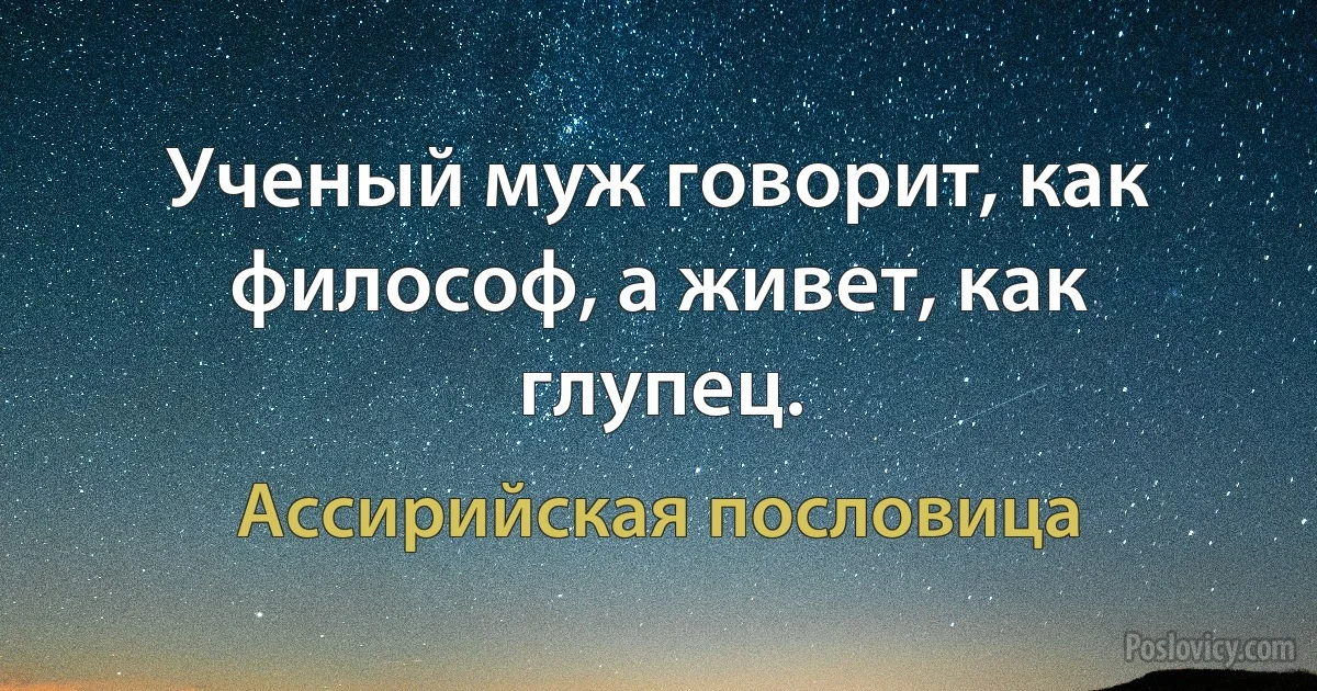 Ученый муж говорит, как философ, а живет, как глупец. (Ассирийская пословица)