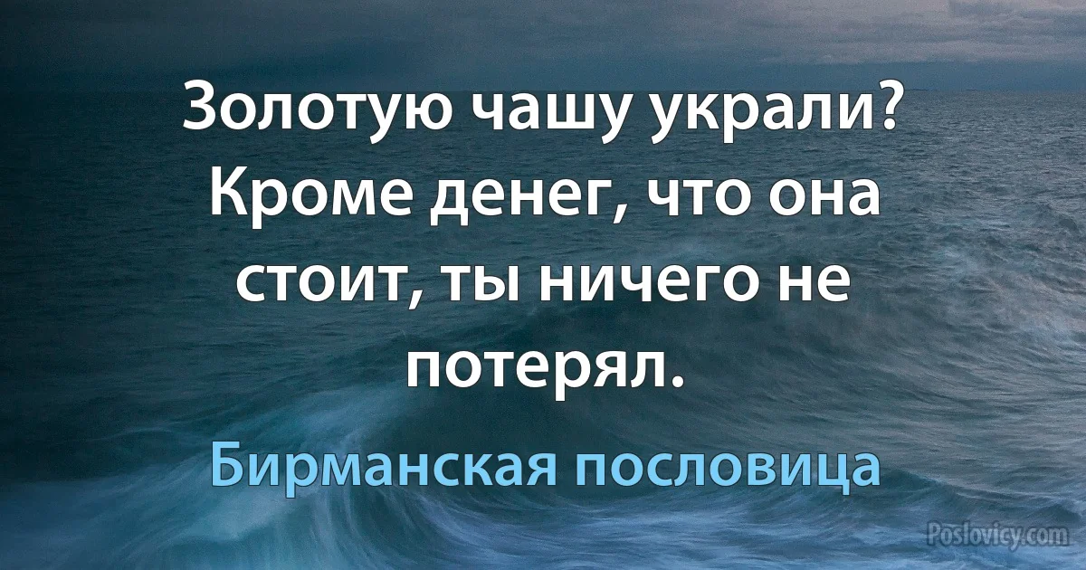 Золотую чашу украли? Кроме денег, что она стоит, ты ничего не потерял. (Бирманская пословица)