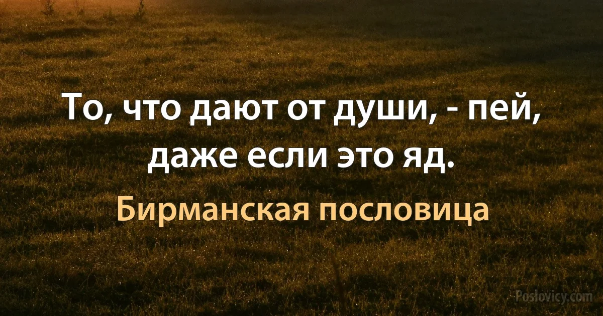 То, что дают от души, - пей, даже если это яд. (Бирманская пословица)