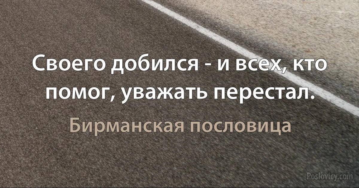 Своего добился - и всех, кто помог, уважать перестал. (Бирманская пословица)