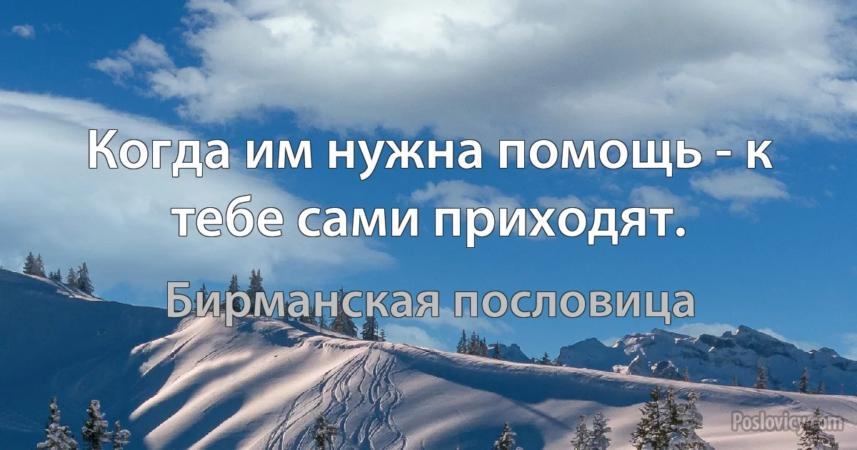 Когда им нужна помощь - к тебе сами приходят. (Бирманская пословица)