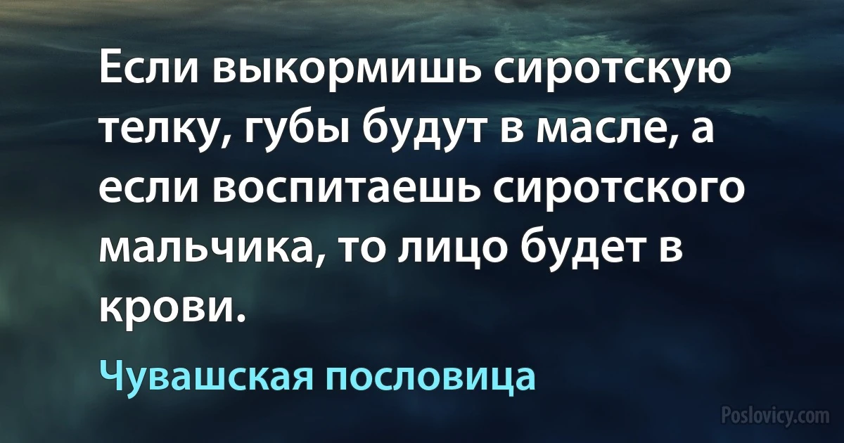 Если выкормишь сиротскую телку, губы будут в масле, а если воспитаешь сиротского мальчика, то лицо будет в крови. (Чувашская пословица)