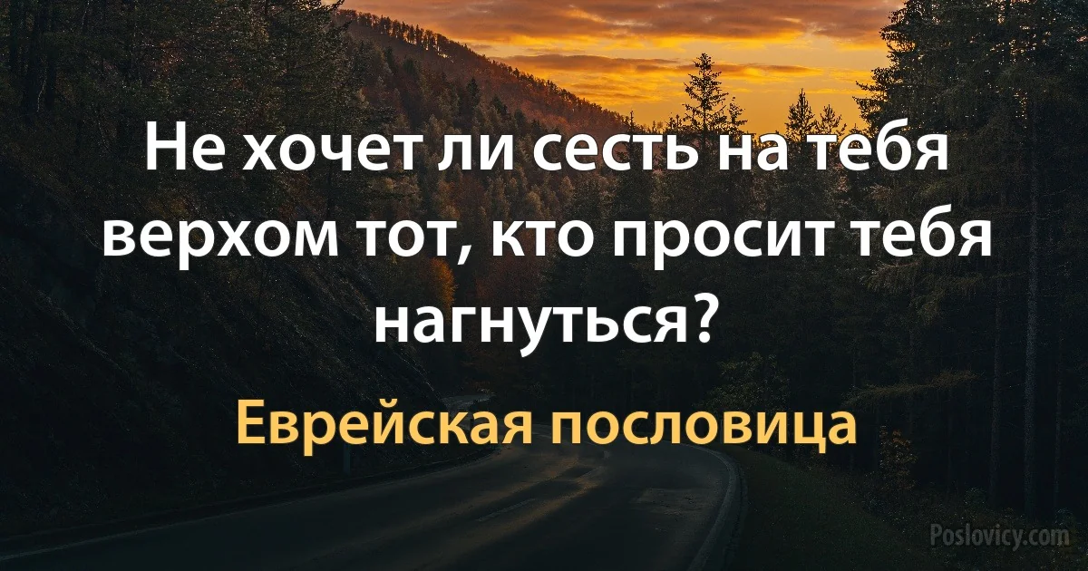 Не хочет ли сесть на тебя верхом тот, кто просит тебя нагнуться? (Еврейская пословица)