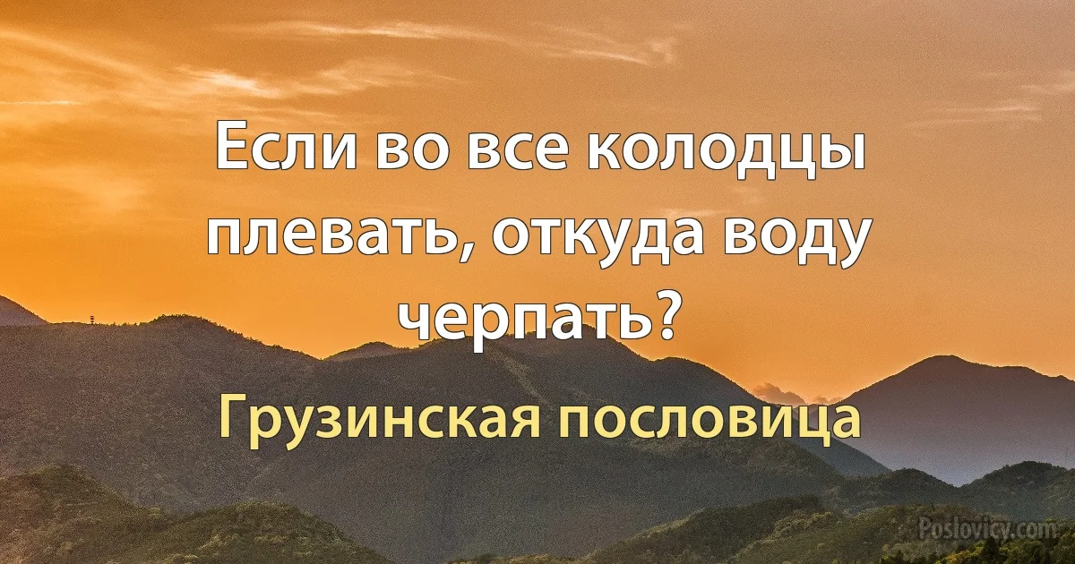 Если во все колодцы плевать, откуда воду черпать? (Грузинская пословица)