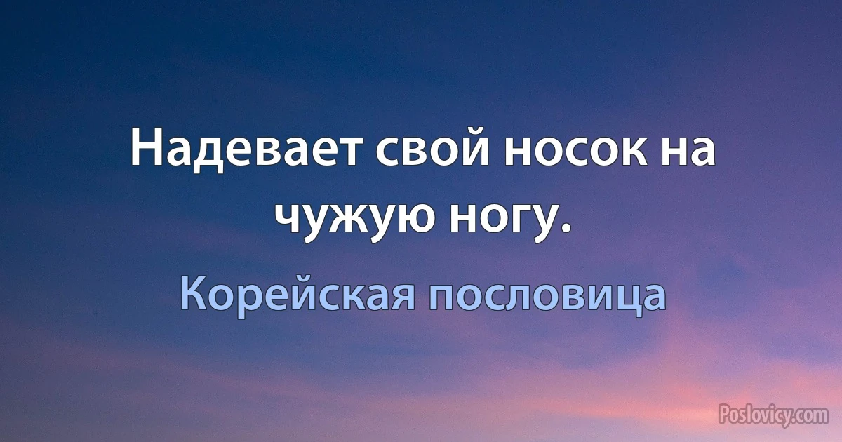 Надевает свой носок на чужую ногу. (Корейская пословица)