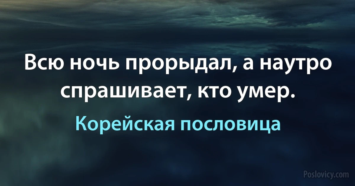 Всю ночь прорыдал, а наутро спрашивает, кто умер. (Корейская пословица)